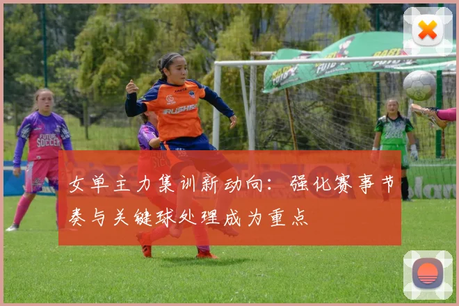女单主力集训新动向：强化赛事节奏与关键球处理成为重点