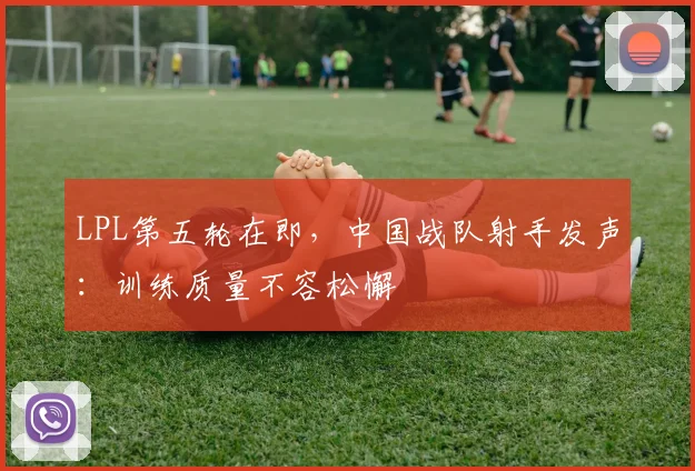 LPL第五轮在即，中国战队射手发声：训练质量不容松懈