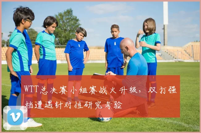 WTT总决赛小组赛战火升级，双打强档遭遇针对性研究考验