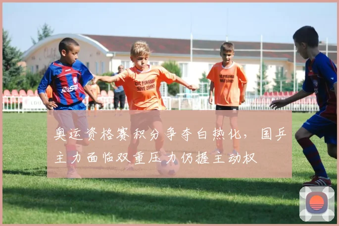 奥运资格赛积分争夺白热化，国乒主力面临双重压力仍握主动权