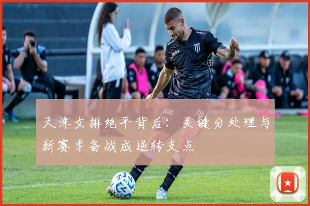 天津女排绝平背后：关键分处理与新赛季备战成逆转支点