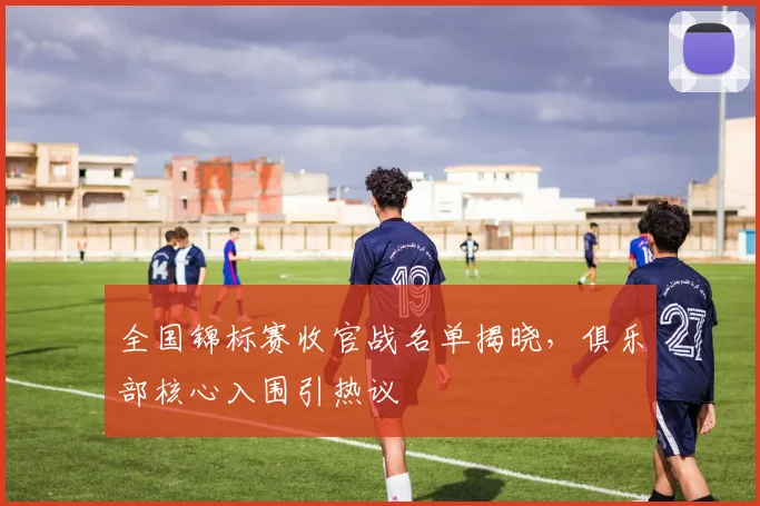 全国锦标赛收官战名单揭晓，俱乐部核心入围引热议