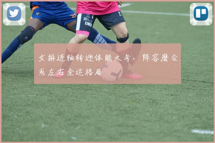 女排连轴转迎体能大考，阵容磨合或左右全运格局