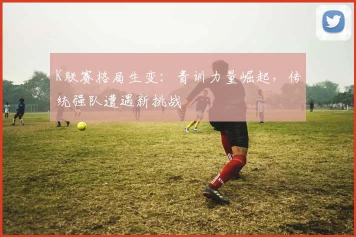 K联赛格局生变：青训力量崛起，传统强队遭遇新挑战