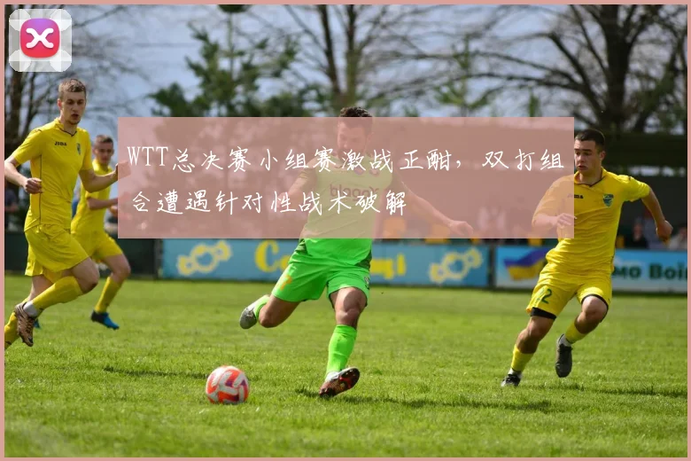 WTT总决赛小组赛激战正酣，双打组合遭遇针对性战术破解