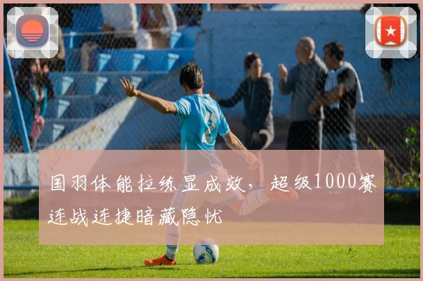 国羽体能拉练显成效，超级1000赛连战连捷暗藏隐忧