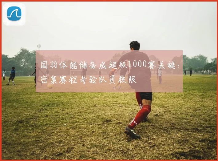 国羽体能储备成超级1000赛关键，密集赛程考验队员极限