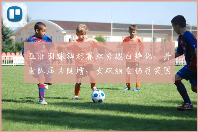 亚洲羽球锦标赛积分战白热化，丹麦队压力陡增，女双组合仍存突围生机