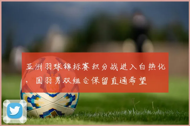 亚洲羽球锦标赛积分战进入白热化，国羽男双组合保留直通希望