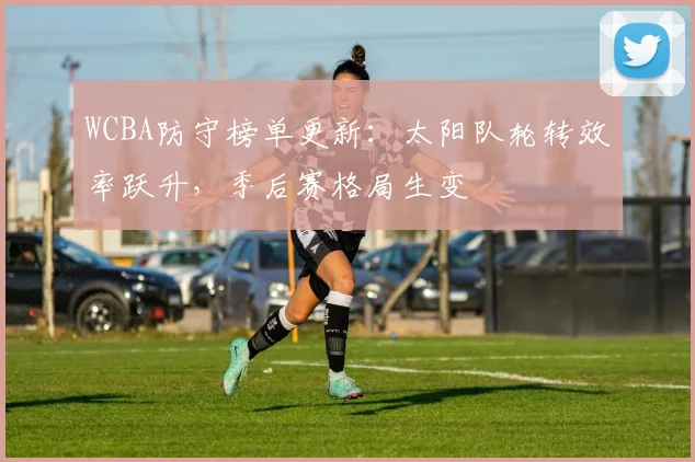WCBA防守榜单更新：太阳队轮转效率跃升，季后赛格局生变