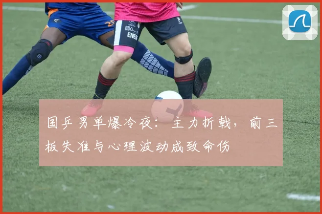 国乒男单爆冷夜：主力折戟，前三板失准与心理波动成致命伤