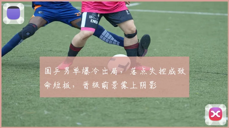 国乒男单爆冷出局，落点失控成致命短板，晋级前景蒙上阴影