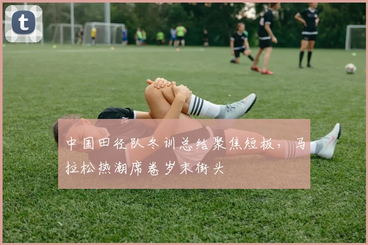 中国田径队冬训总结聚焦短板，马拉松热潮席卷岁末街头