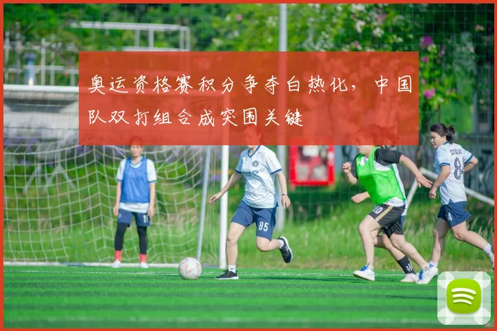 奥运资格赛积分争夺白热化，中国队双打组合成突围关键