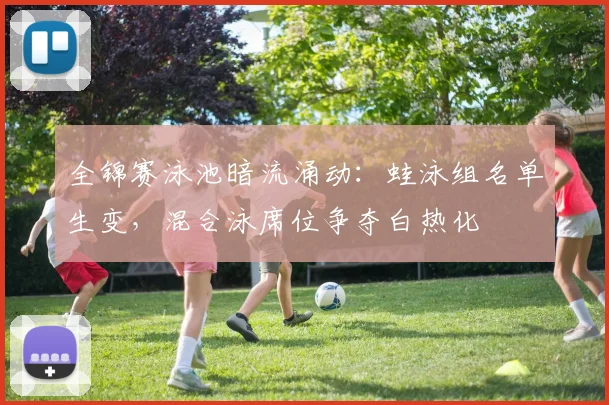 全锦赛泳池暗流涌动：蛙泳组名单生变，混合泳席位争夺白热化