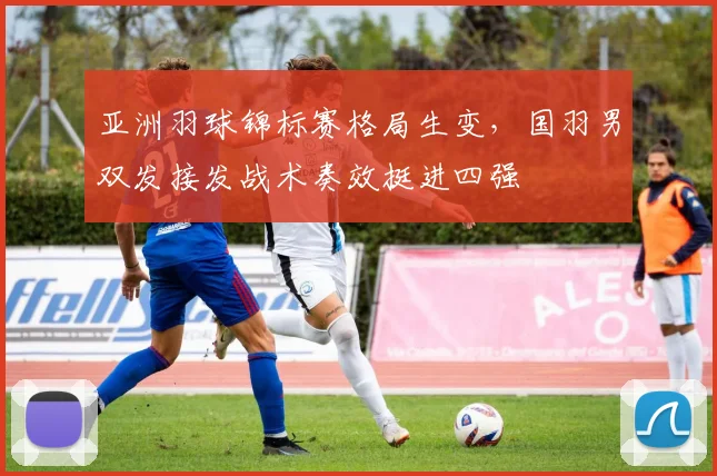 亚洲羽球锦标赛格局生变，国羽男双发接发战术奏效挺进四强