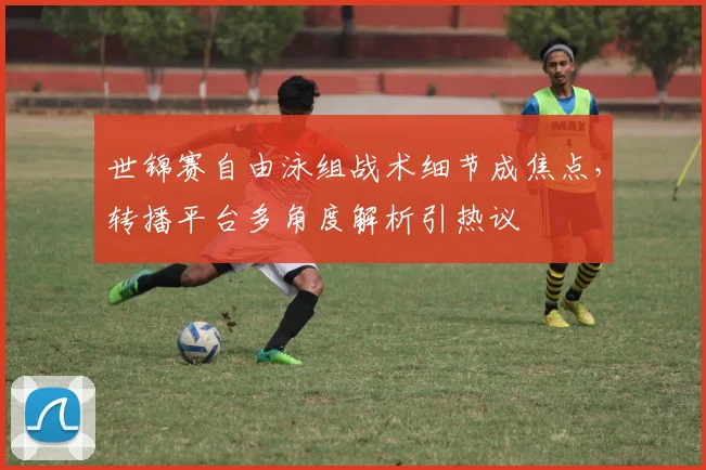 世锦赛自由泳组战术细节成焦点，转播平台多角度解析引热议