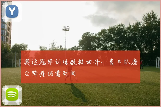 奥运冠军训练数据回升，青年队磨合阵痛仍需时间