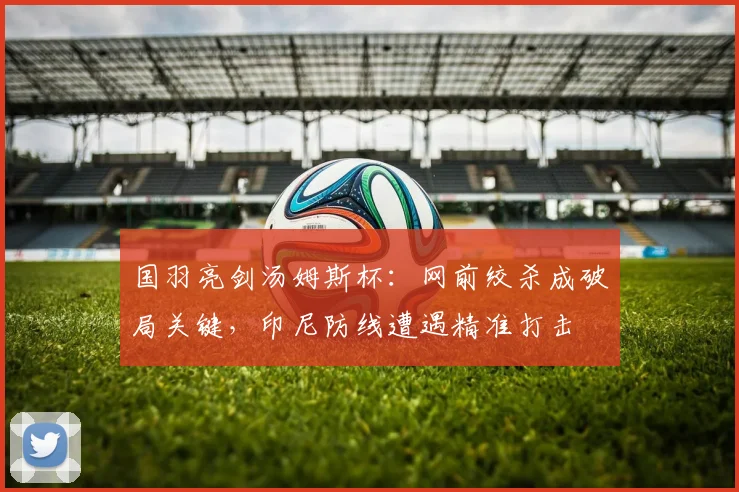 国羽亮剑汤姆斯杯：网前绞杀成破局关键，印尼防线遭遇精准打击