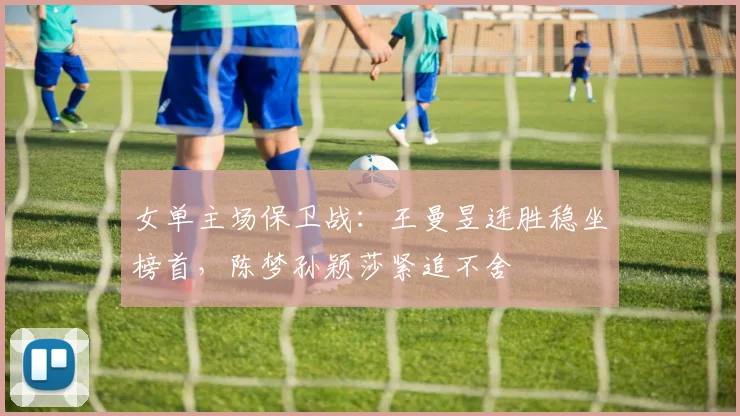 女单主场保卫战：王曼昱连胜稳坐榜首，陈梦孙颖莎紧追不舍