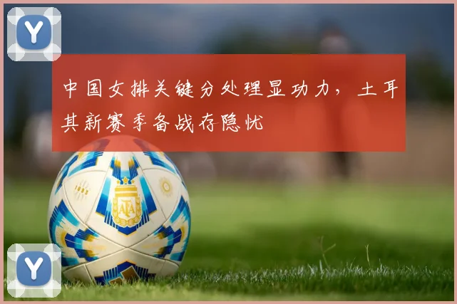 中国女排关键分处理显功力，土耳其新赛季备战存隐忧