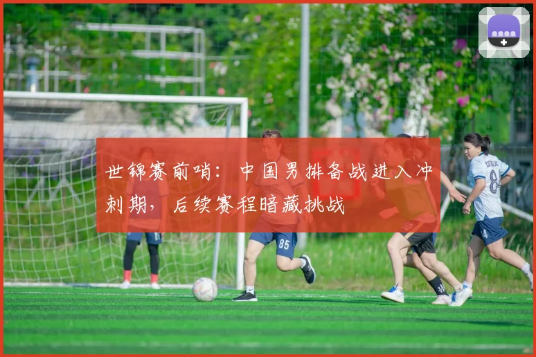 世锦赛前哨：中国男排备战进入冲刺期，后续赛程暗藏挑战