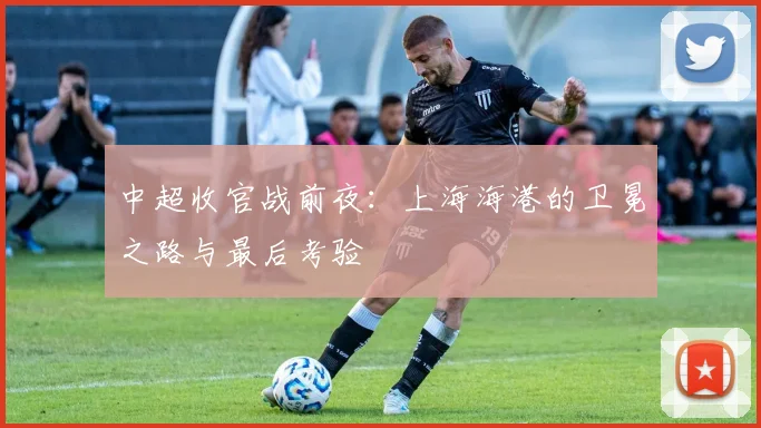 中超收官战前夜：上海海港的卫冕之路与最后考验