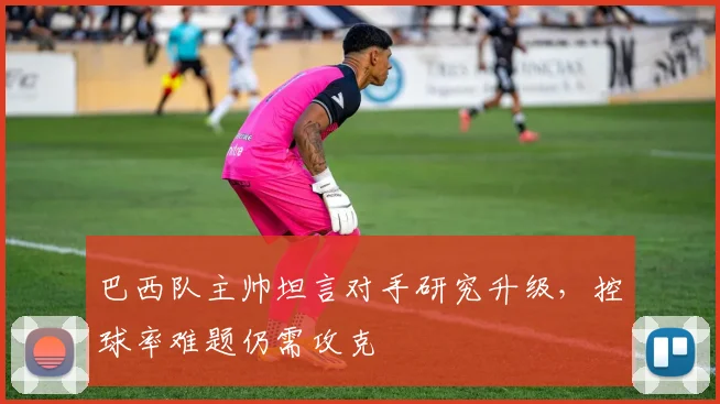 巴西队主帅坦言对手研究升级，控球率难题仍需攻克