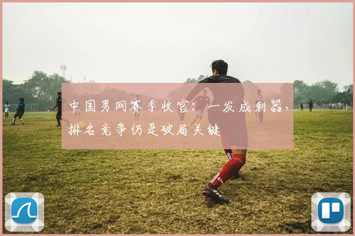 中国男网赛季收官：一发成利器，排名竞争仍是破局关键
