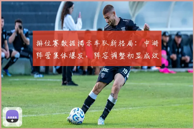 排位赛数据揭示车队新格局：中游阵营集体爆发，阵容调整初显成效