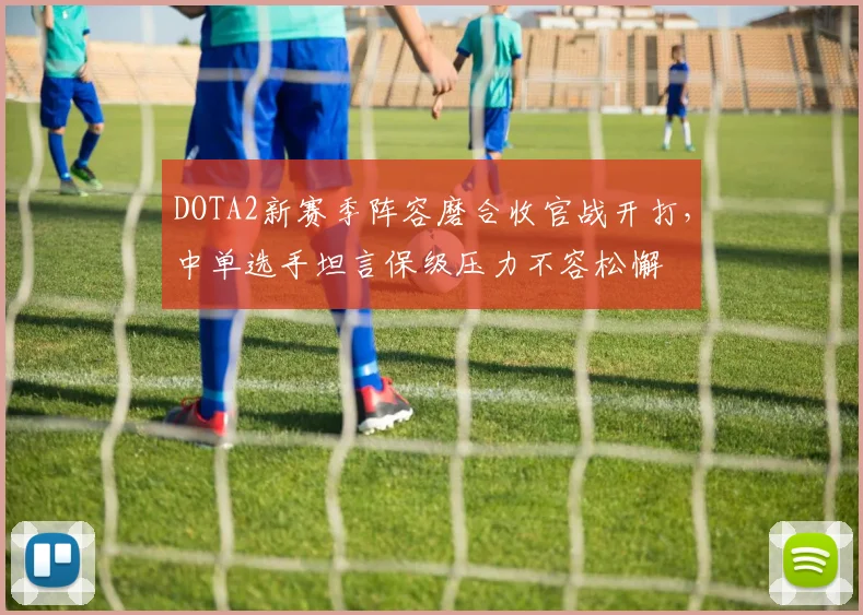 DOTA2新赛季阵容磨合收官战开打，中单选手坦言保级压力不容松懈
