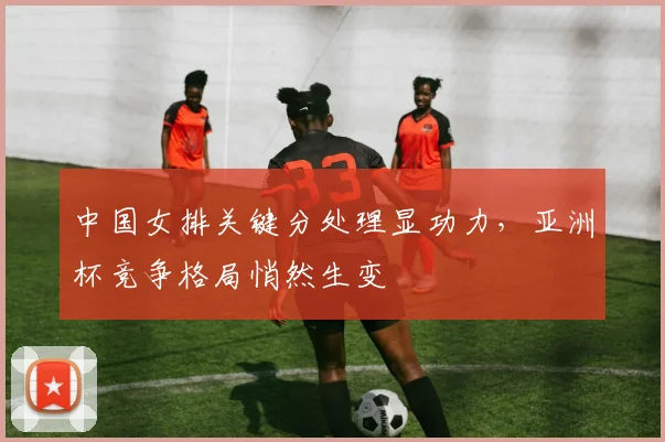 中国女排关键分处理显功力，亚洲杯竞争格局悄然生变