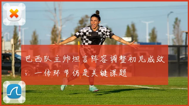 巴西队主帅坦言阵容调整初见成效，一传环节仍是关键课题