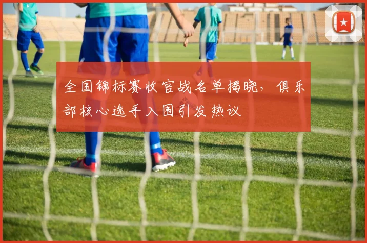 全国锦标赛收官战名单揭晓，俱乐部核心选手入围引发热议