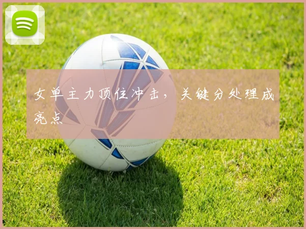 女单主力顶住冲击，关键分处理成亮点