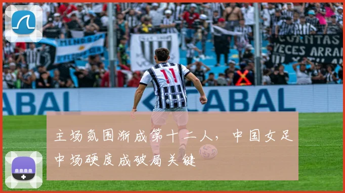 主场氛围渐成第十二人，中国女足中场硬度成破局关键