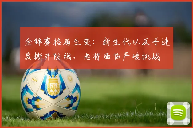 全锦赛格局生变：新生代以反手速度撕开防线，老将面临严峻挑战