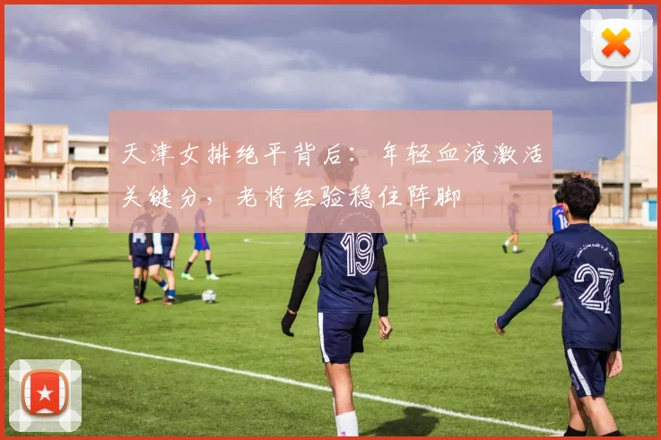 天津女排绝平背后：年轻血液激活关键分，老将经验稳住阵脚