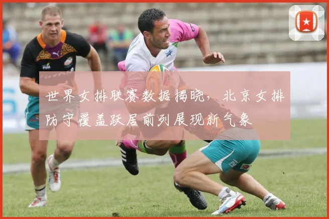 世界女排联赛数据揭晓，北京女排防守覆盖跃居前列展现新气象